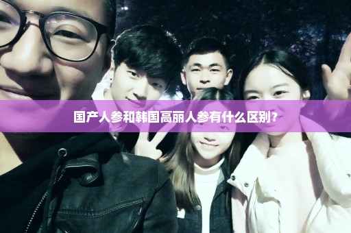 国产人参和韩国高丽人参有什么区别？
