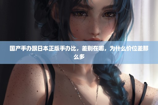 国产手办跟日本正版手办比，差别在哪，为什么价位差那么多