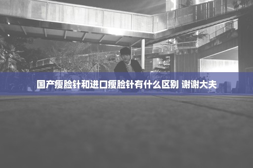 国产瘦脸针和进口瘦脸针有什么区别 谢谢大夫