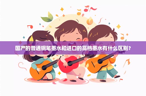 国产的普通钢笔墨水和进口的高档墨水有什么区别？
