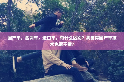 国产车，合资车，进口车，有什么区别？我觉得国产车技术也很不错？