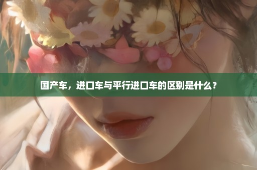 国产车，进口车与平行进口车的区别是什么？