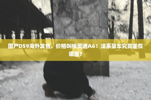 国产DS9海外发售，价格叫板奥迪A6！法系豪车究竟差在哪里？