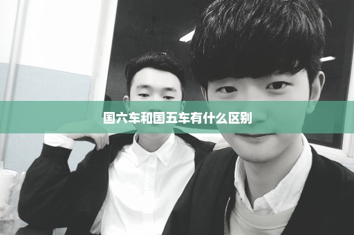 国六车和国五车有什么区别