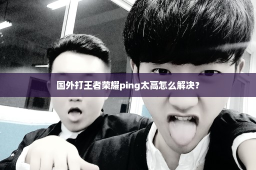 国外打王者荣耀ping太高怎么解决？