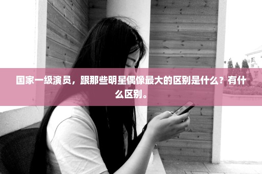 国家一级演员，跟那些明星偶像最大的区别是什么？有什么区别。