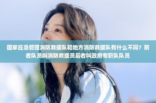 国家应急管理消防救援队和地方消防救援队有什么不同？前者队员叫消防救援员后者叫政府专职队队员