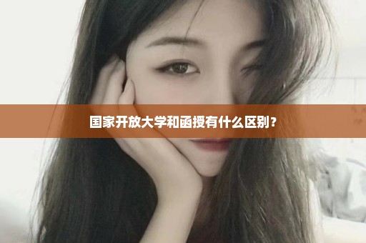 国家开放大学和函授有什么区别？