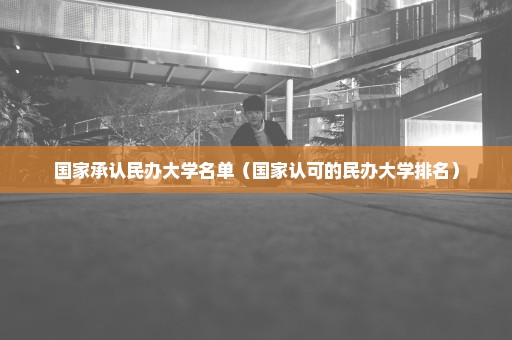 国家承认民办大学名单（国家认可的民办大学排名）