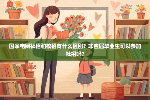 国家电网社招和校招有什么区别？非应届毕业生可以参加社招吗？