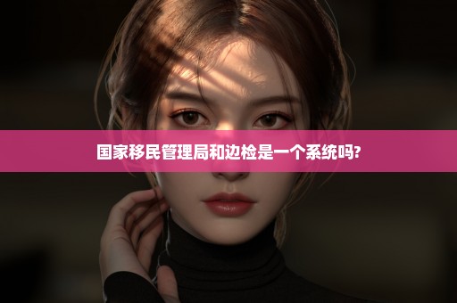 国家移民管理局和边检是一个系统吗?