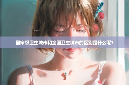 国家级卫生城市和全国卫生城市的区别是什么呢？