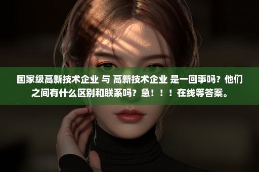 国家级高新技术企业 与 高新技术企业 是一回事吗？他们之间有什么区别和联系吗？急！！！在线等答案。