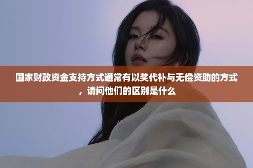 国家财政资金支持方式通常有以奖代补与无偿资助的方式，请问他们的区别是什么