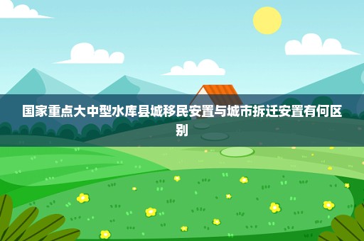国家重点大中型水库县城移民安置与城市拆迁安置有何区别