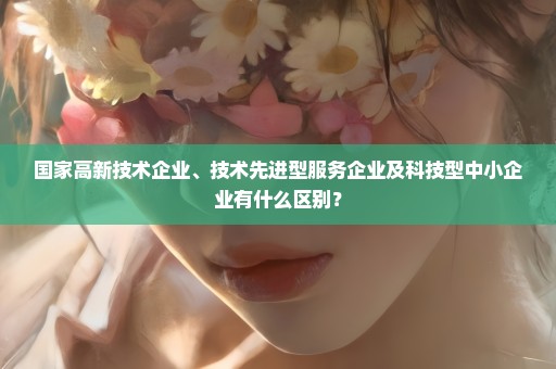国家高新技术企业、技术先进型服务企业及科技型中小企业有什么区别？