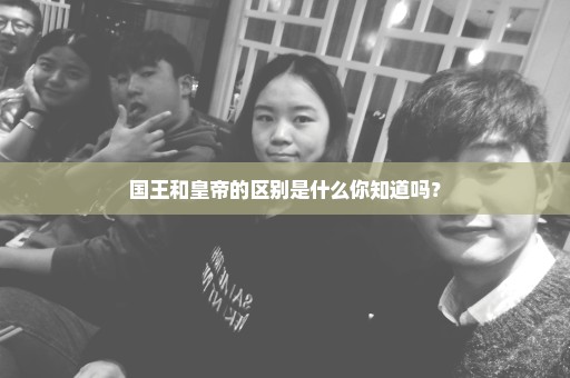 国王和皇帝的区别是什么你知道吗？