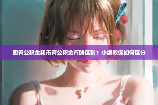 国管公积金和市管公积金有啥区别？小编教你如何区分