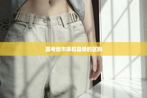 国考地市级和县级的区别