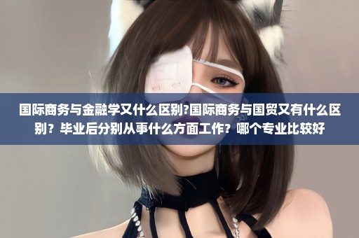 国际商务与金融学又什么区别?国际商务与国贸又有什么区别？毕业后分别从事什么方面工作？哪个专业比较好