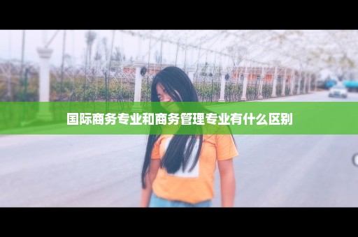 国际商务专业和商务管理专业有什么区别