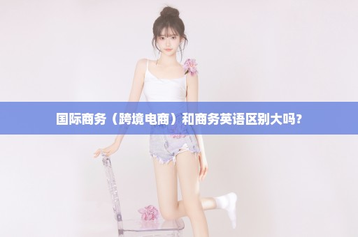 国际商务（跨境电商）和商务英语区别大吗？