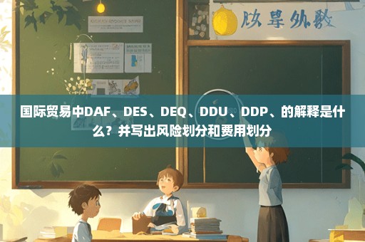 国际贸易中DAF、DES、DEQ、DDU、DDP、的解释是什么？并写出风险划分和费用划分