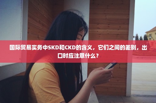 国际贸易实务中SKD和CKD的含义，它们之间的差别，出口时应注意什么？