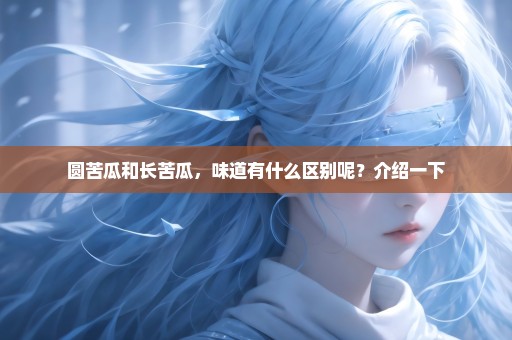 圆苦瓜和长苦瓜，味道有什么区别呢？介绍一下