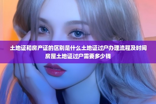 土地证和房产证的区别是什么土地证过户办理流程及时间房屋土地证过户需要多少钱
