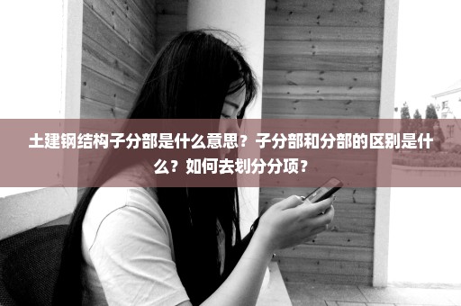 土建钢结构子分部是什么意思？子分部和分部的区别是什么？如何去划分分项？