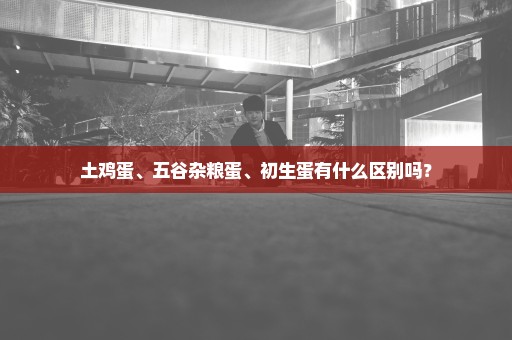 土鸡蛋、五谷杂粮蛋、初生蛋有什么区别吗？