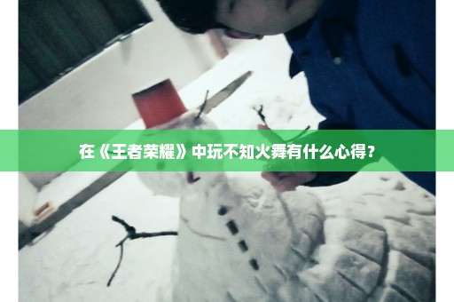 在《王者荣耀》中玩不知火舞有什么心得？