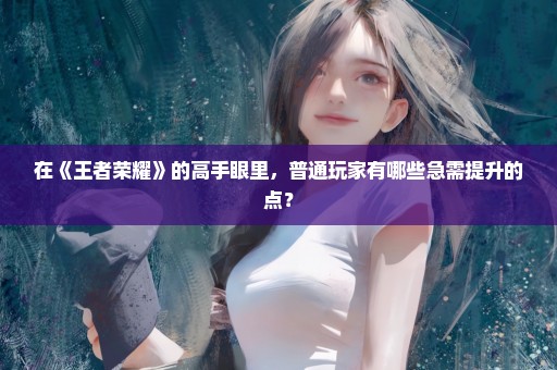在《王者荣耀》的高手眼里，普通玩家有哪些急需提升的点？