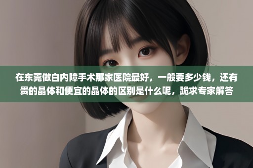 在东莞做白内障手术那家医院最好，一般要多少钱，还有贵的晶体和便宜的晶体的区别是什么呢，跪求专家解答