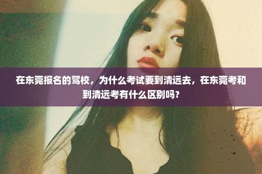在东莞报名的驾校，为什么考试要到清远去，在东莞考和到清远考有什么区别吗？