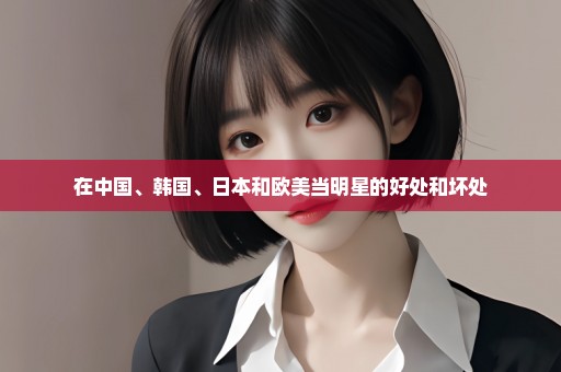 在中国、韩国、日本和欧美当明星的好处和坏处