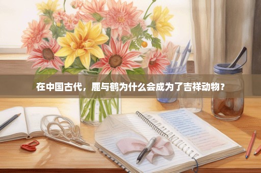 在中国古代，鹿与鹤为什么会成为了吉祥动物？