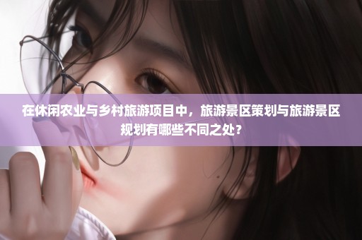 在休闲农业与乡村旅游项目中，旅游景区策划与旅游景区规划有哪些不同之处？