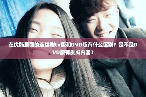 在优酷里面的连续剧tv版和DVD版有什么区别？是不是DVD版有删减内容？