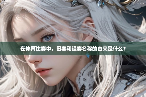 在体育比赛中，田赛和径赛名称的由来是什么？