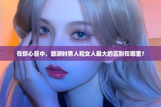 在你心目中，旅游时男人和女人最大的区别在哪里？