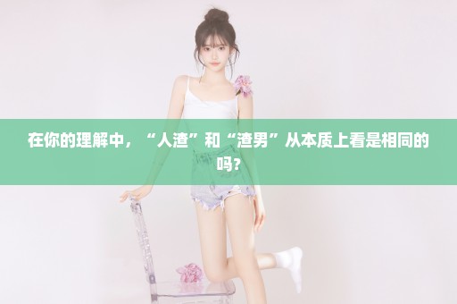 在你的理解中，“人渣”和“渣男”从本质上看是相同的吗？
