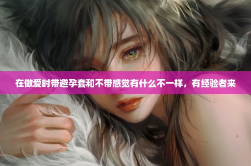 在做爱时带避孕套和不带感觉有什么不一样，有经验者来