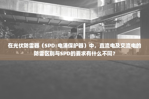 在光伏防雷器（SPD:电涌保护器）中，直流电及交流电的防雷区别与SPD的要求有什么不同？