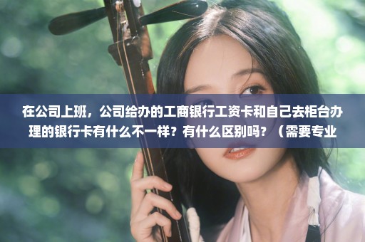 在公司上班，公司给办的工商银行工资卡和自己去柜台办理的银行卡有什么不一样？有什么区别吗？（需要专业