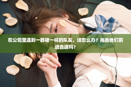 在公司里遇到一群猪一样的队友，该怎么办？拖着他们前进合适吗？