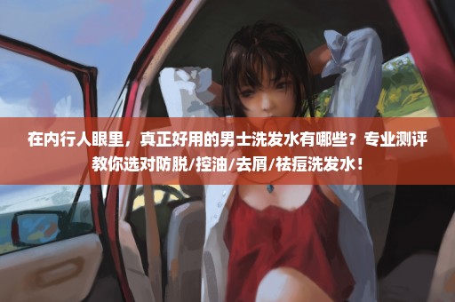 在内行人眼里，真正好用的男士洗发水有哪些？专业测评教你选对防脱/控油/去屑/祛痘洗发水！
