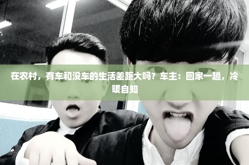 在农村，有车和没车的生活差距大吗？车主：回家一趟，冷暖自知