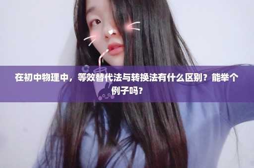 在初中物理中，等效替代法与转换法有什么区别？能举个例子吗？